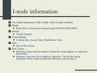 I-node information An i-node represents a file in disk. Each i-node contains: Mode  Read, Write, Execute (for Owner/Group/All) RWX RWX RWX Owner  Userid, Groupid Time Stamps Creation time, Access Time, Modification Time. Size  Size of file in bytes Ref. Count –  Reference count with the number of times the i-node appears in a directory (hard links).  Increases every time file is added to a directory. The file the i-node represents will be removed when the reference count reaches 0. 