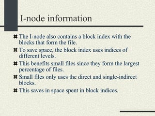 I-node information The I-node also contains a block index with the blocks that form the file. To save space, the block index uses indices of different levels. This benefits small files since they form the largest percentage of files. Small files only uses the direct and single-indirect blocks. This saves in space spent in block indices. 