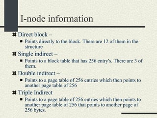 I-node information Direct block –  Points directly to the block. There are 12 of them in the structure Single indirect –  Points to a block table that has 256 entry's. There are 3 of them. Double indirect –  Points to a page table of 256 entries which then points to another page table of 256 Triple Indirect Points to a page table of 256 entries which then points to another page table of 256 that points to another page of 256 bytes. 