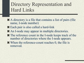 Directory Representation and Hard Links A directory is a file that contains a list of pairs (file name, I-node number)‏ Each pair is also called a hard-link An I-node may appear in multiple directories. The reference count in the I-node keeps track of the number of directories where the I-node appears. When the reference-count reaches 0, the file is removed. 