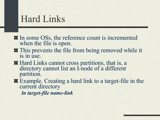 Hard Links In some OSs, the reference count is incremented when the file is open. This prevents the file from being removed while it is in use. Hard Links cannot cross partitions, that is, a directory cannot list an I-node of a different partition. Example. Creating a hard link to a target-file in the current directory ln target-file name-link 