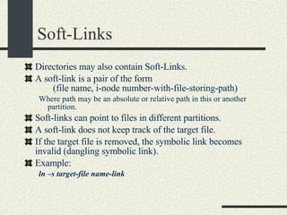 Soft-Links Directories may also contain Soft-Links. A soft-link is a pair of the form (file name, i-node number-with-file-storing-path)‏ Where path may be an absolute or relative path in this or another partition. Soft-links can point to files in different partitions.  A soft-link does not keep track of the target file. If the target file is removed, the symbolic link becomes invalid (dangling symbolic link). Example: ln –s target-file name-link 