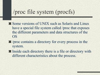 /proc file system (procfs)‏ Some versions of UNIX such as Solaris and Linux have a special file system called /proc that exposes the different parameters and data structures of the OS /proc contains a directory for every process in the system. Inside each directory there is a file or directory with different characteristics about the process. 