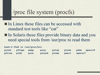 /proc file system (procfs)‏ In Linux these files can be accessed with standard test tools like “cat” In Solaris these files provide binary data and you need special tools from /usr/proc to read them bash-2.05a$ ls /usr/proc/bin pcred  pflags  pmap  psig  pstop  ptree  pwdx  sparcv9 pfiles  pldd  prun  pstack  ptime  pwait  sparcv7 