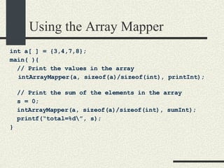 Using the Array Mapper int a[ ] = {3,4,7,8}; main( ){ // Print the values in the array intArrayMapper(a, sizeof(a)/sizeof(int), printInt); // Print the sum of the elements in the array s = 0; intArrayMapper(a, sizeof(a)/sizeof(int), sumInt); printf(“total=%d\”, s); } 