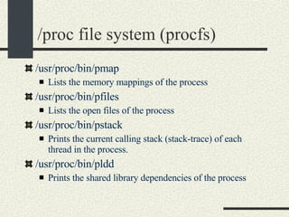 /proc file system (procfs)‏ /usr/proc/bin/pmap  Lists the memory mappings of the process /usr/proc/bin/pfiles  Lists the open files of the process /usr/proc/bin/pstack Prints the current calling stack (stack-trace) of each thread in the process. /usr/proc/bin/pldd Prints the shared library dependencies of the process 