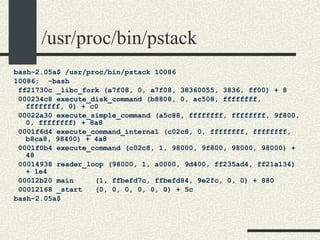 /usr/proc/bin/pstack bash-2.05a$ /usr/proc/bin/pstack 10086 10086:  -bash ff21730c _libc_fork (a7f08, 0, a7f08, 38360055, 3836, ff00) + 8 000234c8 execute_disk_command (b8808, 0, ac508, ffffffff, ffffffff, 0) + c0 00022a30 execute_simple_command (a5c88, ffffffff, ffffffff, 9f800, 0, ffffffff) + 8a8 0001f6d4 execute_command_internal (c02c8, 0, ffffffff, ffffffff, b8ca8, 98400) + 4a8 0001f0b4 execute_command (c02c8, 1, 98000, 9f800, 98000, 98000) + 48 00014938 reader_loop (98000, 1, a0000, 9d400, ff235ad4, ff21a134) + 1e4 00012b20 main  (1, ffbefd7c, ffbefd84, 9e2fc, 0, 0) + 880 00012168 _start  (0, 0, 0, 0, 0, 0) + 5c bash-2.05a$  