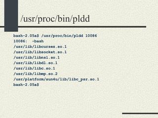 /usr/proc/bin/pldd bash-2.05a$ /usr/proc/bin/pldd 10086 10086:  -bash /usr/lib/libcurses.so.1 /usr/lib/libsocket.so.1 /usr/lib/libnsl.so.1 /usr/lib/libdl.so.1 /usr/lib/libc.so.1 /usr/lib/libmp.so.2 /usr/platform/sun4u/lib/libc_psr.so.1 bash-2.05a$  