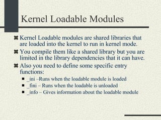 Kernel Loadable Modules Kernel Loadable modules are shared libraries that are loaded into the kernel to run in kernel mode. You compile them like a shared library but you are limited in the library dependencies that it can have. Also you need to define some specific entry functions: _ini –Runs when the loadable module is loaded _fini – Runs when the loadable is unloaded _info – Gives information about the loadable module 
