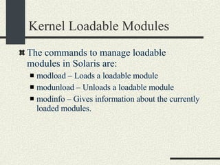 Kernel Loadable Modules The commands to manage loadable modules in Solaris are: modload – Loads a loadable module modunload – Unloads a loadable module modinfo – Gives information about the currently loaded modules. 