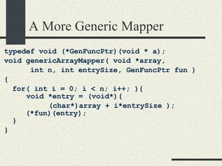 A More Generic Mapper typedef void (*GenFuncPtr)(void * a); void genericArrayMapper( void *array,  int n, int entrySize, GenFuncPtr fun )‏ { for( int i = 0; i < n; i++; ){ void *entry = (void*)(  (char*)array + i*entrySize );    (*fun)(entry); } } 