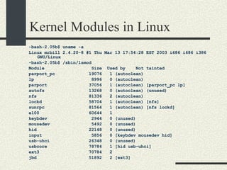 Kernel Modules in Linux -bash-2.05b$ uname -a Linux mrbill 2.4.20-8 #1 Thu Mar 13 17:54:28 EST 2003 i686 i686 i386 GNU/Linux -bash-2.05b$ /sbin/lsmod Module  Size  Used by  Not tainted parport_pc  19076  1 (autoclean)‏ lp  8996  0 (autoclean)‏ parport  37056  1 (autoclean) [parport_pc lp] autofs  13268  0 (autoclean) (unused)‏ nfs  81336  2 (autoclean)‏ lockd  58704  1 (autoclean) [nfs] sunrpc  81564  1 (autoclean) [nfs lockd] e100  60644  1 keybdev  2944  0 (unused)‏ mousedev  5492  0 (unused)‏ hid  22148  0 (unused)‏ input  5856  0 [keybdev mousedev hid] usb-uhci  26348  0 (unused)‏ usbcore  78784  1 [hid usb-uhci] ext3  70784  2 jbd  51892  2 [ext3] 