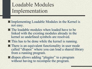 Loadable Modules Implementation Implementing Loadable Modules in the Kernel is not easy. The loadable modules when loaded have to be linked with the existing modules already in the kernel so undefined symbols are resolved. This has to be done while the kernel is running. There is an equivalent functionality in user mode called “dlopen” where you can load a shared library from a running program. dlopen allows adding “plugins” to a program without having to recompile the program. 