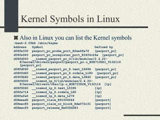 Kernel Symbols in Linux Also in Linux you can list the Kernel symbols -bash-2.05b$ /sbin/ksyms Address  Symbol  Defined by d08fe330  parport_pc_probe_port_R2ee6fe7f  [parport_pc] d08fe940  parport_pc_unregister_port_R34f4c24e  [parport_pc] d08fd000  __insmod_parport_pc_O/lib/modules/2.4.20-8/kernel/drivers/parport/parport_pc.o_M3E710DD1_V132116  [parport_pc] d08fd060  __insmod_parport_pc_S.text_L9694  [parport_pc] d08ffd60  __insmod_parport_pc_S.rodata_L180  [parport_pc] d0900b80  __insmod_parport_pc_S.data_L3840  [parport_pc] d08f9000  __insmod_lp_O/lib/modules/2.4.20-8/kernel/drivers/char/lp.o_M3E710DCB_V132116  [lp] d08f9060  __insmod_lp_S.text_L5395  [lp] d08fa714  __insmod_lp_S.rodata_L60  [lp] d08fafa0  __insmod_lp_S.data_L276  [lp] d08eead0  parport_claim_R91004644  [parport] d08eec80  parport_claim_or_block_Rde072c31  [parport] d08eecf0  parport_release_Re630d383  [parport] 