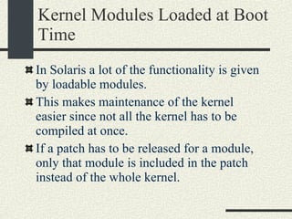 Kernel Modules Loaded at Boot Time In Solaris a lot of the functionality is given by loadable modules. This makes maintenance of the kernel easier since not all the kernel has to be compiled at once. If a patch has to be released for a module, only that module is included in the patch instead of the whole kernel. 
