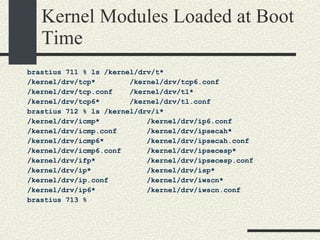 Kernel Modules Loaded at Boot Time brastius 711 % ls /kernel/drv/t* /kernel/drv/tcp*  /kernel/drv/tcp6.conf /kernel/drv/tcp.conf  /kernel/drv/tl* /kernel/drv/tcp6*  /kernel/drv/tl.conf brastius 712 % ls /kernel/drv/i* /kernel/drv/icmp*  /kernel/drv/ip6.conf /kernel/drv/icmp.conf  /kernel/drv/ipsecah* /kernel/drv/icmp6*  /kernel/drv/ipsecah.conf /kernel/drv/icmp6.conf  /kernel/drv/ipsecesp* /kernel/drv/ifp*  /kernel/drv/ipsecesp.conf /kernel/drv/ip*  /kernel/drv/isp* /kernel/drv/ip.conf  /kernel/drv/iwscn* /kernel/drv/ip6*  /kernel/drv/iwscn.conf brastius 713 %  