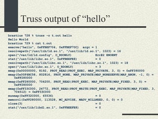 Truss output of “hello” brastius 728 % truss -o t.out hello Hello World brastius 729 % cat t.out execve("hello", 0xFFBEF704, 0xFFBEF70C)  argc = 1 resolvepath("/usr/lib/ld.so.1", "/usr/lib/ld.so.1", 1023) = 16 open("/var/ld/ld.config", O_RDONLY)  Err#2 ENOENT stat("/usr/lib/libc.so.1", 0xFFBEEFE8)  = 0 resolvepath("/usr/lib/libc.so.1", "/usr/lib/libc.so.1", 1023) = 18 open("/usr/lib/libc.so.1", O_RDONLY)  = 3 mmap(0x00000000, 8192, PROT_READ|PROT_EXEC, MAP_PRIVATE, 3, 0) = 0xFF390000 mmap(0x00F4BC58, 802816, PROT_NONE, MAP_PRIVATE|MAP_NORESERVE|MAP_ANON, -1, 0) = 0xFF280000 mmap(0xFF280000, 704200, PROT_READ|PROT_EXEC, MAP_PRIVATE|MAP_FIXED, 3, 0) = 0xFF280000 mmap(0xFF33C000, 24772, PROT_READ|PROT_WRITE|PROT_EXEC, MAP_PRIVATE|MAP_FIXED, 3, 704512) = 0xFF33C000 munmap(0xFF32C000, 65536)  = 0 memcntl(0xFF280000, 113528, MC_ADVISE, MADV_WILLNEED, 0, 0) = 0 close(3)  = 0 stat("/usr/lib/libdl.so.1", 0xFFBEEFE8)  = 0 