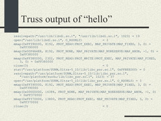 Truss output of “hello” resolvepath("/usr/lib/libdl.so.1", "/usr/lib/libdl.so.1", 1023) = 19 open("/usr/lib/libdl.so.1", O_RDONLY)  = 3 mmap(0xFF390000, 8192, PROT_READ|PROT_EXEC, MAP_PRIVATE|MAP_FIXED, 3, 0) = 0xFF390000 mmap(0x00F4A4E8, 8192, PROT_NONE, MAP_PRIVATE|MAP_NORESERVE|MAP_ANON, -1, 0) = 0xFF380000 mmap(0xFF380000, 2302, PROT_READ|PROT_WRITE|PROT_EXEC, MAP_PRIVATE|MAP_FIXED, 3, 0) = 0xFF380000 close(3)  = 0 stat("/usr/platform/SUNW,Ultra-5_10/lib/libc_psr.so.1", 0xFFBEED00) = 0 resolvepath("/usr/platform/SUNW,Ultra-5_10/lib/libc_psr.so.1", "/usr/platform/sun4u/lib/libc_psr.so.1", 1023) = 37 open("/usr/platform/SUNW,Ultra-5_10/lib/libc_psr.so.1", O_RDONLY) = 3 mmap(0xFF390000, 8192, PROT_READ|PROT_EXEC, MAP_PRIVATE|MAP_FIXED, 3, 0) = 0xFF390000 mmap(0x00000000, 16384, PROT_NONE, MAP_PRIVATE|MAP_NORESERVE|MAP_ANON, -1, 0) = 0xFF370000 mmap(0xFF370000, 13800, PROT_READ|PROT_EXEC, MAP_PRIVATE|MAP_FIXED, 3, 0) = 0xFF370000 close(3)  = 0 