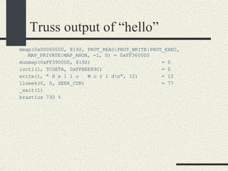 Truss output of “hello” mmap(0x00000000, 8192, PROT_READ|PROT_WRITE|PROT_EXEC, MAP_PRIVATE|MAP_ANON, -1, 0) = 0xFF360000 munmap(0xFF390000, 8192)  = 0 ioctl(1, TCGETA, 0xFFBEE89C)  = 0 write(1, " H e l l o  W o r l d\n", 12)  = 12 llseek(0, 0, SEEK_CUR)  = 77 _exit(1)‏ brastius 730 %  