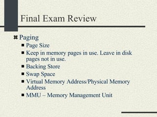 Final Exam Review Paging Page Size Keep in memory pages in use. Leave in disk pages not in use. Backing Store Swap Space Virtual Memory Address/Physical Memory Address MMU – Memory Management Unit 