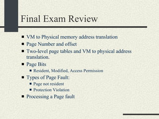 Final Exam Review VM to Physical memory address translation Page Number and offset Two-level page tables and VM to physical address translation. Page Bits Resident, Modified, Access Permission Types of Page Fault:  Page not resident  Protection Violation Processing a Page fault 