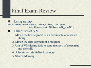 Final Exam Review Using mmap void *mmap(void *addr, size_t len, int prot,  int flags, int fildes, off_t off); Other uses of VM 1. Mmap the text segment of an executable or a shared library 2. Mmap the data segment of a program 3. Use of VM during fork to copy memory of the parent into the child 4. Allocate zero-initialized memory. 5. Shared Memory 