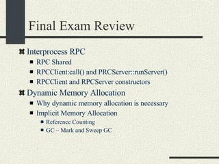 Final Exam Review Interprocess RPC RPC Shared RPCClient:call() and PRCServer::runServer()‏ RPCClient and RPCServer constructors Dynamic Memory Allocation Why dynamic memory allocation is necessary Implicit Memory Allocation Reference Counting GC – Mark and Sweep GC 