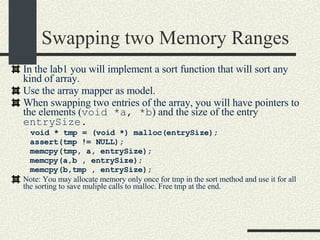 Swapping two Memory Ranges In the lab1 you will implement a sort function that will sort any kind of array.  Use the array mapper as model. When swapping two entries of the array, you will have pointers to the elements ( void *a, *b ) and the size of the entry  entrySize. void * tmp = (void *) malloc(entrySize); assert(tmp != NULL); memcpy(tmp, a, entrySize); memcpy(a,b , entrySize); memcpy(b,tmp , entrySize); Note: You may allocate memory only once for tmp in the sort method and use it for all the sorting to save muliple calls to malloc. Free tmp at the end. 