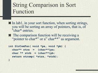String Comparison in Sort Function In lab1, in your sort function, when sorting strings, you will be sorting an array of pointers, that is, of "char* entries. The comparison function will be receiving a “pointer to char*” or a” char**” as argument. int StrComFun( void *pa, void *pb)   { char** stra  =  (char**)pa; char ** strb  = (char**)pb; return strcmp( *stra, *strb); } 