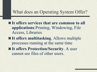 What does an Operating System Offer? It  offers services that are common to all applications :Printing, Windowing, File Access, Libraries It offers multitasking . Allows multiple processes running at the same time It offers Protection/Security . A user cannot see files of other users. 