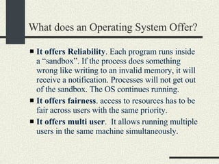 What does an Operating System Offer? It offers Reliability . Each program runs inside a “sandbox”.  If the process does something wrong like writing to an invalid memory, it will receive a notification. Processes will not get out of the sandbox. The OS continues running. It offers fairness . access to resources has to be fair across users with the same priority. It offers multi user .  It allows running multiple users in the same machine simultaneously.  