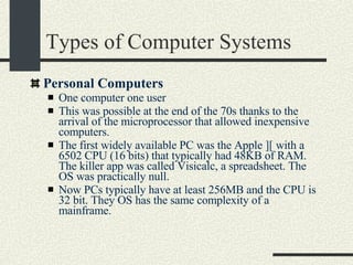 Types of Computer Systems Personal Computers One computer one user This was possible at the end of the 70s thanks to the arrival of the microprocessor that allowed inexpensive computers. The first widely available PC was the Apple ][ with a 6502 CPU (16 bits) that typically had 48KB of RAM. The killer app was called Visicalc, a spreadsheet. The OS was practically null. Now PCs typically have at least 256MB and the CPU is 32 bit. They OS has the same complexity of a mainframe. 