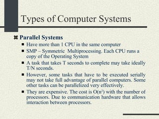 Types of Computer Systems Parallel Systems Have more than 1 CPU in the same computer SMP – Symmetric  Multiprocessing. Each CPU runs a copy of the Operating System A task that takes T seconds to complete may take ideally T/N seconds.  However, some tasks that have to be executed serially may not take full advantage of parallel computers. Some other tasks can be parallelized very effectively.  They are expensive. The cost is O(n 2 ) with the number of processors.  Due to communication hardware that allows interaction between processors. 