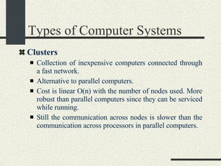 Types of Computer Systems Clusters Collection of inexpensive computers connected through a fast network.   Alternative to parallel computers.   Cost is linear O(n) with the number of nodes used.   More robust than parallel computers since they can be serviced while running.  Still the communication across nodes is slower than the communication across processors in parallel computers.   