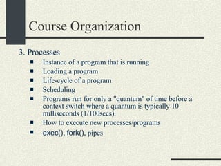 Course Organization 3. Processes   Instance of a program that is running  Loading a program  Life-cycle of a program Scheduling  Programs run for only a "quantum" of time before a context switch where a quantum is typically 10 milliseconds (1/100secs).  How to execute new processes/programs exec() ,  fork() , pipes  