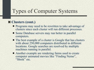 Types of Computer Systems Clusters (cont.)‏ Programs may need to be rewritten to take advantage of clusters since each cluster will run different processes.   Some Database servers may run better in parallel computers. The best example of a cluster is Google that has clusters with about 250,000 computers distributed in different locations. Google searches are resolved by multiple machines running in parallel. Another example are rendering farms used to create computer animated movies like “Finding Nemo”, “Shrek” etc. 