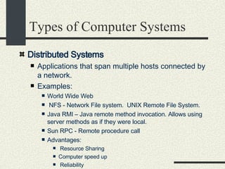 Types of Computer Systems Distributed Systems   Applications that span multiple hosts connected by a network.  Examples:  World Wide Web NFS - Network File system.  UNIX Remote File System.  Java RMI – Java remote method invocation. Allows using server methods as if they were local. Sun RPC - Remote procedure call  Advantages:  Resource Sharing  Computer speed up  Reliability  Communication among users & computers.  