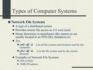 Types of Computer Systems Network File Systems A type of a distributed system Provides remote file access as if it were local. Home directories in mainframes like mentor.cc are usually located in an NFS (like champion.cc). Try: csh> df –k   - List all file systems and locations used by this computer)‏ chs> df –k .   - List the file system used by the current directory Examples of Network File Systems:  NFS (UNIX)‏ SMB (Windows)‏ 