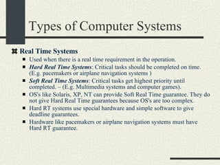 Types of Computer Systems Real Time Systems Used when there is a real time requirement in the operation.  Hard Real Time Systems : Critical tasks should be completed on time. (E.g. pacemakers or airplane navigation systems )‏ Soft Real Time Systems : Critical tasks get highest priority until completed. – (E.g. Multimedia systems and computer games). OS's like Solaris, XP, NT can provide Soft Real Time guarantee. They do not give Hard Real Time guarantees because OS's are too complex.  Hard RT systems use special hardware and simple software to give deadline guarantees.  Hardware like pacemakers or airplane navigation systems must have Hard RT guarantee.  