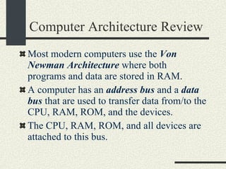 Computer Architecture Review Most modern computers use the  Von Newman Architecture  where both programs and data are stored in RAM. A computer has an  address bus  and a  data bus  that are used to transfer data from/to the CPU, RAM, ROM, and the devices. The CPU, RAM, ROM, and all devices are attached to this bus. 
