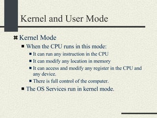 Kernel and User Mode Kernel Mode When the CPU runs in this mode: It can run any instruction in the CPU It can modify any location in memory It can access and modify any register in the CPU and any device. There is full control of the computer. The OS Services run in kernel mode. 