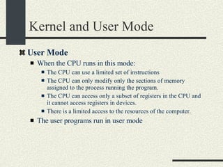 Kernel and User Mode User Mode When the CPU runs in this mode: The CPU can use a limited set of instructions The CPU can only modify only the sections of memory assigned to the process running the program. The CPU can access only a subset of registers in the CPU and it cannot access registers in devices. There is a limited access to the resources of the computer. The user programs run in user mode 