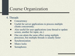 Course Organization 4. Threads  Concurrency  Useful for server applications to process multiple clients concurrently. Also useful for user applications (one thread to update screen, another for input, etc.)  One can attain the same effect using multiple processes, but multiple threads is usually faster  Synchronization  Mutex locks  Semaphores  