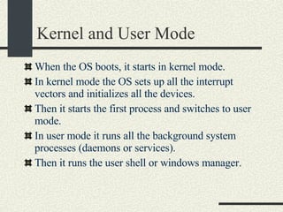 Kernel and User Mode When the OS boots, it starts in kernel mode. In kernel mode the OS sets up all the interrupt vectors and initializes all the devices. Then it starts the first process and switches to user mode. In user mode it runs all the background system processes (daemons or services).  Then it runs the user shell or windows manager. 
