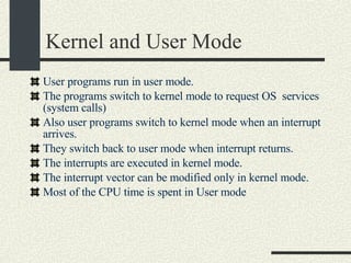 Kernel and User Mode User programs run in user mode. The programs switch to kernel mode to request OS  services (system calls)‏ Also user programs switch to kernel mode when an interrupt arrives.  They switch back to user mode when interrupt returns. The interrupts are executed in kernel mode. The interrupt vector can be modified only in kernel mode. Most of the CPU time is spent in User mode 