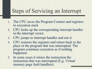 Steps of Servicing an Interrupt  The CPU saves the Program Counter and registers in execution stack  CPU looks up the corresponding interrupt handler in the interrupt vector.  CPU jumps to interrupt handler and run it. CPU restores the registers and return back to the place in the program that was interrupted. The program continues execution as if nothing happened. In some cases it retries the instruction the instruction that was interrupted (E.g. Virtual memory page fault handlers).  