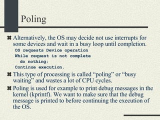 Poling Alternatively, the OS may decide not use interrupts for some devices and wait in a busy loop until completion. OS requests Device operation While request is not complete do nothing; Continue execution. This type of processing is called “poling” or “busy waiting” and wastes a lot of CPU cycles. Poling is used for example to print debug messages in the kernel (kprintf). We want to make sure that the debug message is printed to before continuing the execution of the OS. 