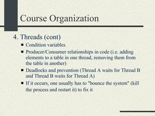Course Organization 4. Threads (cont)‏ Condition variables  Producer/Consumer relationships in code (i.e. adding elements to a table in one thread, removing them from the table in another)  Deadlocks and prevention (Thread A waits for Thread B and Thread B waits for Thread A)  If it occurs, one usually has to "bounce the system" (kill the process and restart it) to fix it   