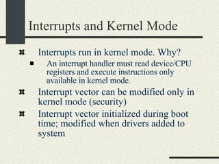 Interrupts and Kernel Mode Interrupts run in kernel mode. Why?  An interrupt handler must read device/CPU registers and execute instructions only available in kernel mode. Interrupt vector can be modified only in kernel mode (security)  Interrupt vector initialized during boot time; modified when drivers added to system  