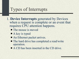 Types of Interrupts 1.  Device Interrupts  generated by Devices when a request is complete or an event that requires CPU attention happens. The mouse is moved A key is typed An Ethernet packet arrives. The hard drive has completed a read/write operation. A CD has been inserted in the CD drive. 